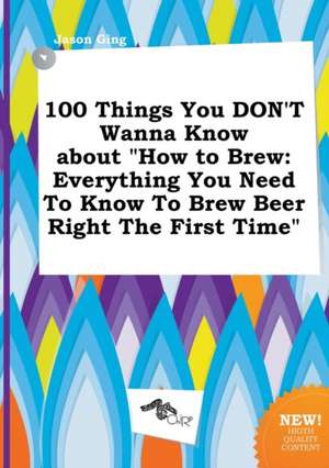 100 Things You Don't Wanna Know about How to Brew: Everything You Need to Know to Brew Beer Right the First Time de Jason Ging