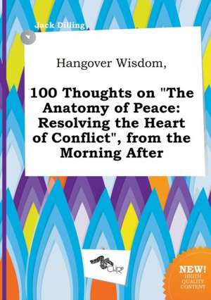 Hangover Wisdom, 100 Thoughts on the Anatomy of Peace: Resolving the Heart of Conflict, from the Morning After de Jack Dilling