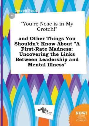 You're Nose Is in My Crotch! and Other Things You Shouldn't Know about a First-Rate Madness: Uncovering the Links Between Leadership and Mental Ill de Joseph Peak