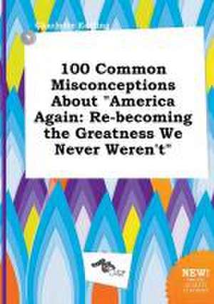 100 Common Misconceptions about America Again: Re-Becoming the Greatness We Never Weren't de Charlotte Eadling