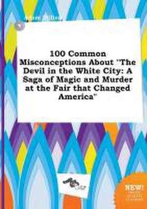 100 Common Misconceptions about the Devil in the White City: A Saga of Magic and Murder at the Fair That Changed America de Adam Dilling