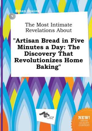 The Most Intimate Revelations about Artisan Bread in Five Minutes a Day: The Discovery That Revolutionizes Home Baking de Ethan Boeing