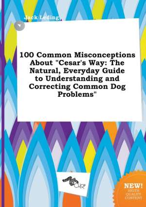 100 Common Misconceptions about Cesar's Way: The Natural, Everyday Guide to Understanding and Correcting Common Dog Problems de Jack Leding