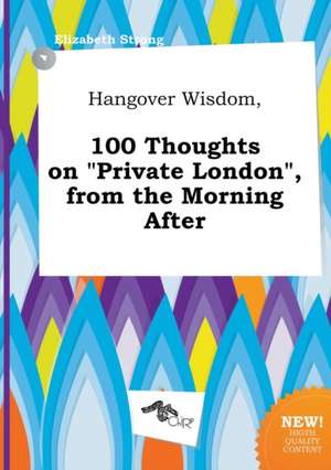 Hangover Wisdom, 100 Thoughts on Private London, from the Morning After de Elizabeth Strong