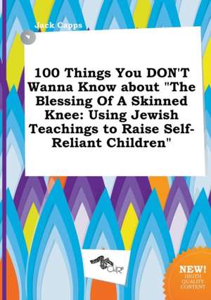 100 Things You Don't Wanna Know about the Blessing of a Skinned Knee: Using Jewish Teachings to Raise Self-Reliant Children de Jack Capps