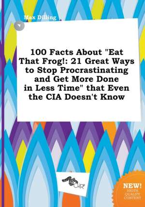 100 Facts about Eat That Frog!: 21 Great Ways to Stop Procrastinating and Get More Done in Less Time That Even the CIA Doesn't Know de Max Dilling