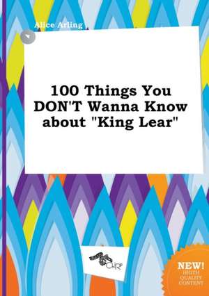 100 Things You Don't Wanna Know about King Lear de Alice Arling