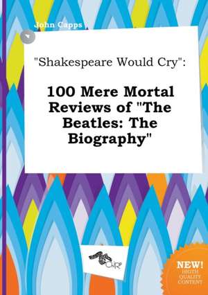 Shakespeare Would Cry: 100 Mere Mortal Reviews of the Beatles: The Biography de John Capps