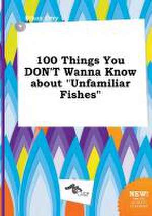 100 Things You Don't Wanna Know about Unfamiliar Fishes de Ethan Orry