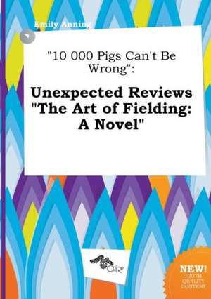 10 000 Pigs Can't Be Wrong: Unexpected Reviews the Art of Fielding: A Novel de Emily Anning