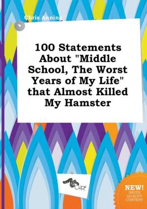 100 Statements about Middle School, the Worst Years of My Life That Almost Killed My Hamster de Chris Anning