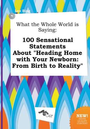 What the Whole World Is Saying: 100 Sensational Statements about Heading Home with Your Newborn: From Birth to Reality de Leo Bing