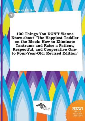 100 Things You Don't Wanna Know about the Happiest Toddler on the Block: How to Eliminate Tantrums and Raise a Patient, Respectful, and Cooperative O de Oliver Carter