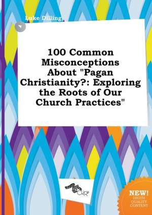 100 Common Misconceptions about Pagan Christianity?: Exploring the Roots of Our Church Practices de Luke Dilling