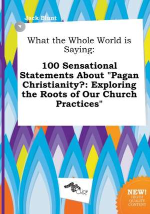 What the Whole World Is Saying: 100 Sensational Statements about Pagan Christianity?: Exploring the Roots of Our Church Practices de Jack Blunt