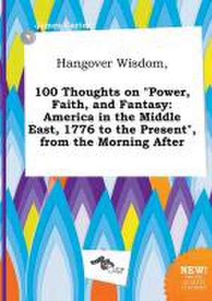 Hangover Wisdom, 100 Thoughts on Power, Faith, and Fantasy: America in the Middle East, 1776 to the Present, from the Morning After de James Carter