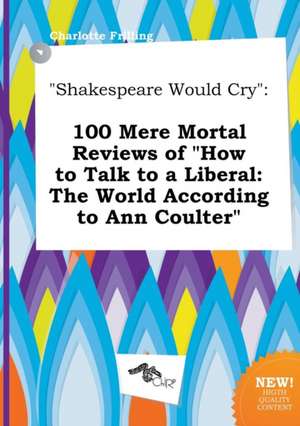 Shakespeare Would Cry: 100 Mere Mortal Reviews of How to Talk to a Liberal: The World According to Ann Coulter de Charlotte Frilling