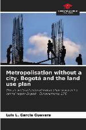 Metropolisation without a city. Bogotá and the land use plan de Luis L. Garcia Guevara