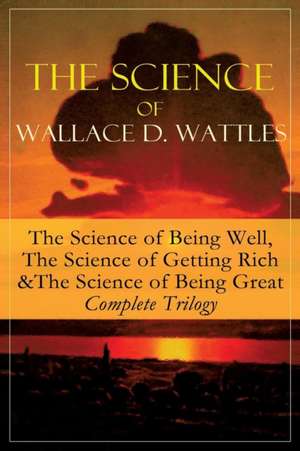 The Science of Wallace D. Wattles: The Science of Being Well, The Science of Getting Rich & The Science of Being Great - Complete Trilogy: From one of de Wallace D. Wattles