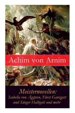 Meisternovellen: Isabella von Ägypten, Fürst Ganzgott und Sänger Halbgott und mehr de Achim Von Arnim