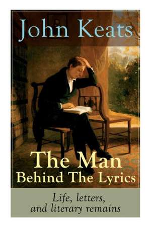 John Keats - The Man Behind The Lyrics: Life, letters, and literary remains: Complete Letters and Two Extensive Biographies of one of the most beloved de John Keats