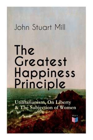 The Greatest Happiness Principle - Utilitarianism, on Liberty & the Subjection of Women: The Principle of the Greatest-Happiness: What Is Utilitariani de John Stuart Mill