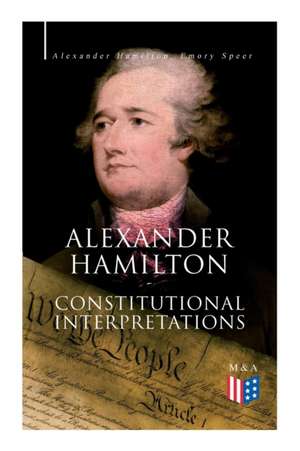 Alexander Hamilton: Constitutional Interpretations: Works & Speeches in Favor of the American Constitution Including the Federalist Papers and the Con de Alexander Hamilton