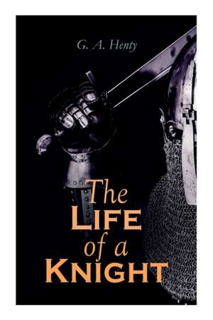 The Life of a Knight: Historical Novels - Medieval Series: Winning His Spurs, St. George For England, The Lion of St. Mark, At Agincourt & A de G. A. Henty