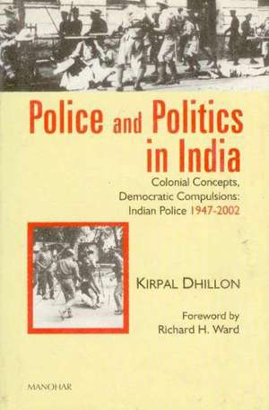 Police & Politics in India: Colonial Concepts, Democratic Compulsions: Indian Police 1947-2002 de Kirpal Dhillon