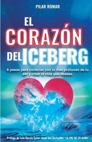 El Corazón Del Iceberg: 8 pasos para conectar con lo más profundo de tu ser y crear la vida que deseas de Pilar Romar