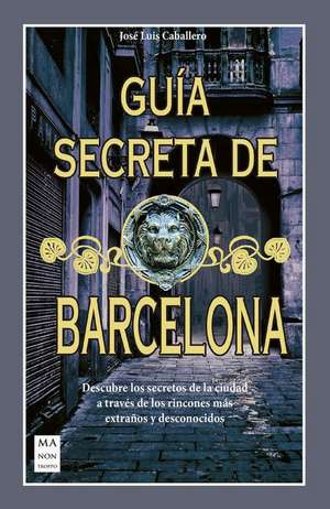 Guía Secreta de Barcelona: Descubre Los Secretos de la Ciudad a Través de Los Rincones Más Extraños Y Desconocidos de José Luís Caballero