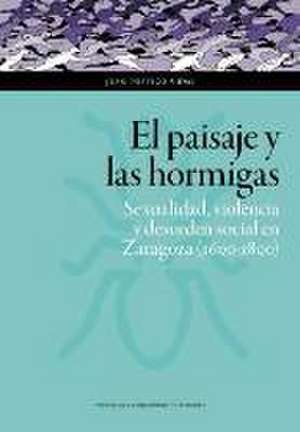 El paisaje y las hormigas : sexualidad, violencia y desorden social en Zaragoza, 1600-1800 de Juan Postigo Vidal