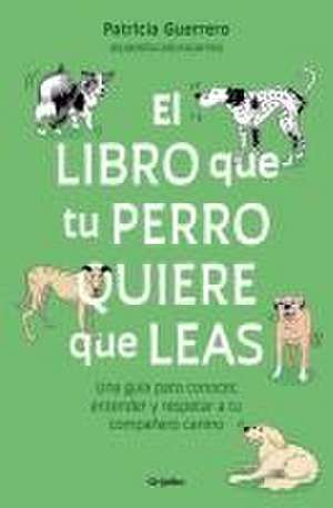 El Libro Que Tu Perro Quiere Que Leas: Una Guía Para Conocer, Entender Y Respet AR a Tu Compañero Canino / The Book Your Dog Wants You to Read de Patricia Guerrero