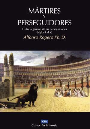 Mártires y perseguidores: Historia de la iglesia desde el sufrimiento y la persecución de Alfonso Ropero