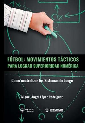 Fútbol: movimientos tácticos para lograr superioridad numérica : cómo neutralizar los sistemas de juego de Miguel Ángel López Rodríguez