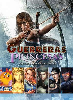 Guerreras Y Princesas: Heroínas de Los Videojuegos de David Martínez