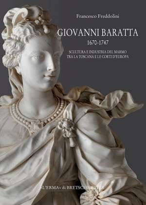 Giovanni Baratta 1670-1747. Scultura E Industria del Marmo Tra La Toscana E Le Corti D'Europa de Francesco Freddolini