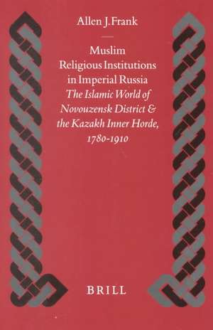 Muslim Religious Institutions in Imperial Russia: The Islamic World of Novouzensk District and the Kazakh Inner Horde, 1780-1910 de Allen Frank