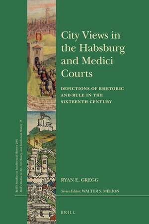 City Views in the Habsburg and Medici Courts: Depictions of Rhetoric and Rule in the Sixteenth Century de Ryan E. Gregg