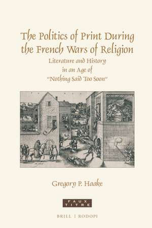 The Politics of Print During the French Wars of Religion: Literature and History in an Age of “Nothing Said Too Soon” de Gregory P. Haake