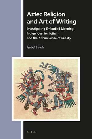 Aztec Religion and Art of Writing: Investigating Embodied Meaning, Indigenous Semiotics, and the Nahua Sense of Reality de Isabel Laack