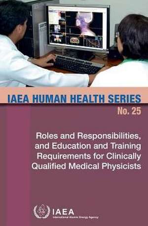 Roles and Responsibilities, and Education and Training Requirements for Clinically Qualified Medical Physicists: IAEA Human Health Series No. 25 de International Atomic Energy Agency