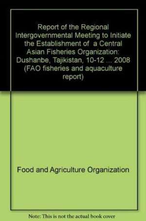 Report of the Regional Intergovernmental Meeting to Initiate the Establishment of a Central Asian Fisheries Organization: Dushanbe, Tajikistan, 10-12 de Food and Agriculture Organization of the