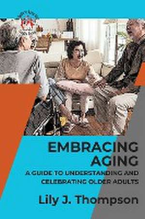 Embracing Aging-A Guide to Understanding and Celebrating Older Adults de Lily J. Thompson