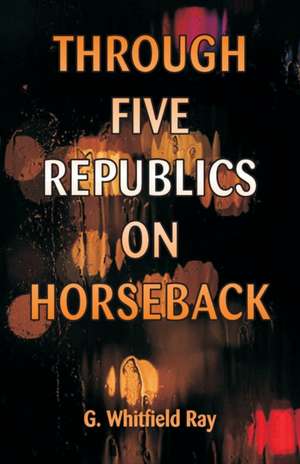 Through Five Republics on Horseback de G. Whitfield Ray