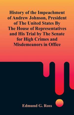 History of the Impeachment of Andrew Johnson, President of The United States By The House Of Representatives and His Trial by The Senate for High Crimes and Misdemeanors in Office de Edmund G. Ross