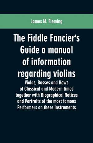 The Fiddle Fancier's Guide a manual of information regarding violins, violas, basses and bows of classical and modern times together with Biographical Notices and Portraits of the most famous performers on these instruments de James M. Fleming