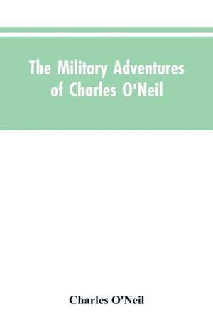 The Military Adventures of Charles O'Neil, Who Was a Soldier in the Army of Lord Wellington During the Memorable Peninsular War and the Continental Campaigns from 1811 to 1815 de Charles O'Neil