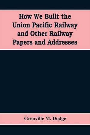 How We Built the Union Pacific Railway and Other Railway Papers and Addresses de Grenville M. Dodge