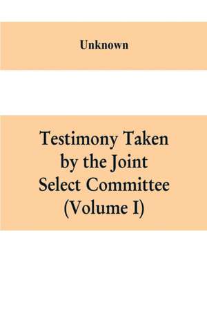 Testimony Taken By The Joint Select Committee to Inquire into the condition of affairs in the late insurrectionary States. South Carolina (Volume I) de Unknown